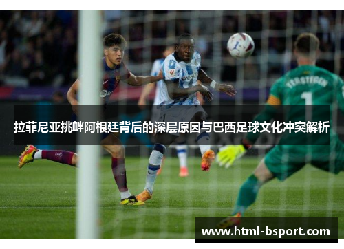 拉菲尼亚挑衅阿根廷背后的深层原因与巴西足球文化冲突解析
