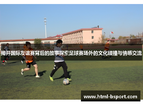 揭开国际友谊赛背后的故事探索足球赛场外的文化碰撞与情感交流