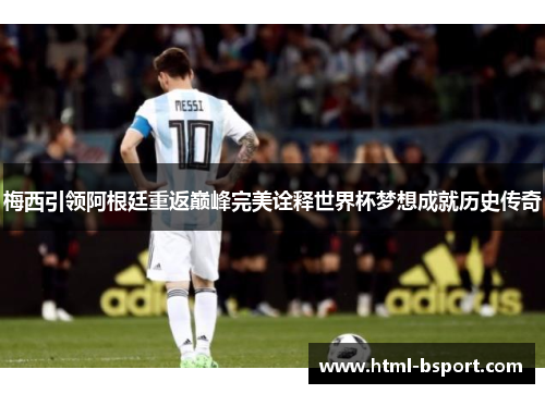 梅西引领阿根廷重返巅峰完美诠释世界杯梦想成就历史传奇