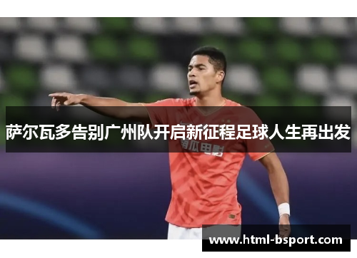萨尔瓦多告别广州队开启新征程足球人生再出发