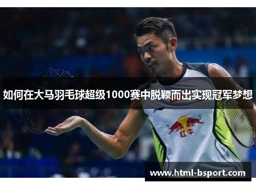 如何在大马羽毛球超级1000赛中脱颖而出实现冠军梦想
