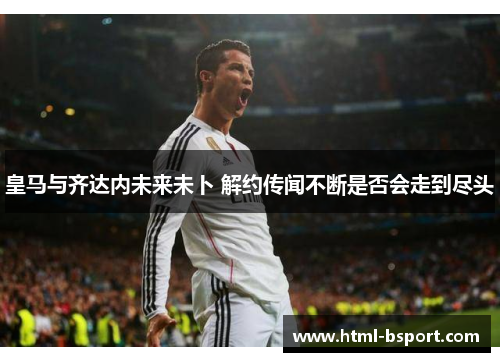 皇马与齐达内未来未卜 解约传闻不断是否会走到尽头