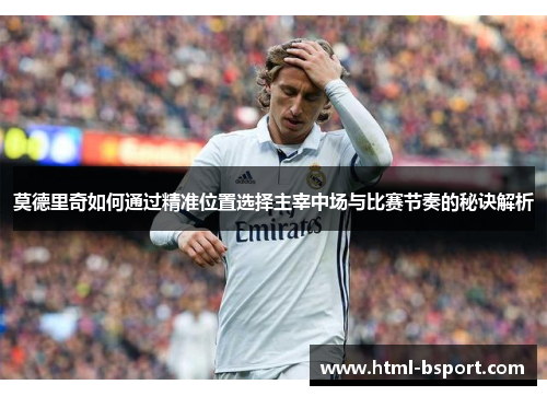 莫德里奇如何通过精准位置选择主宰中场与比赛节奏的秘诀解析