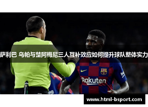萨利巴 乌帕与楚阿梅尼三人互补效应如何提升球队整体实力