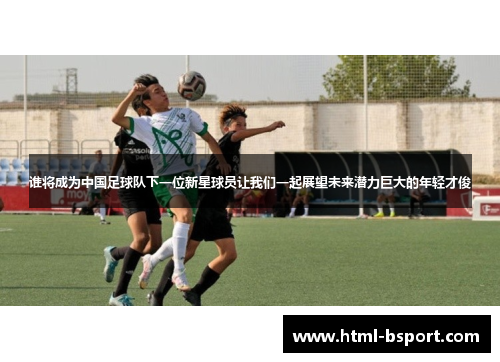 谁将成为中国足球队下一位新星球员让我们一起展望未来潜力巨大的年轻才俊 谁将成为中国足球队下一位新星球员让我们一起展望未来潜力巨大的年轻才俊
