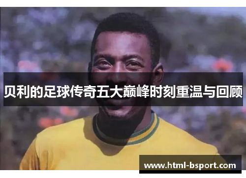 贝利的足球传奇五大巅峰时刻重温与回顾